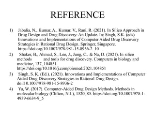 REFERENCE
1) Jabalia, N., Kumar, A., Kumar, V., Rani, R. (2021). In Silico Approach in
Drug Design and Drug Discovery: An Update. In: Singh, S.K. (eds)
Innovations and Implementations of Computer Aided Drug Discovery
Strategies in Rational Drug Design. Springer, Singapore.
https://doi.org/10.1007/978-981-15-8936-2_10
2) Shaker, B., Ahmad, S., Lee, J., Jung, C., & Na, D. (2021). In silico
methods and tools for drug discovery. Computers in biology and
medicine, 137, 104851.
https://doi.org/10.1016/j.compbiomed.2021.104851
3) Singh, S. K. (Ed.). (2021). Innovations and Implementations of Computer
Aided Drug Discovery Strategies in Rational Drug Design.
doi:10.1007/978-981-15-8936-2
4) Yu, W. (2017). Computer-Aided Drug Design Methods. Methods in
molecular biology (Clifton, N.J.), 1520, 85. https://doi.org/10.1007/978-1-
4939-6634-9_5
 