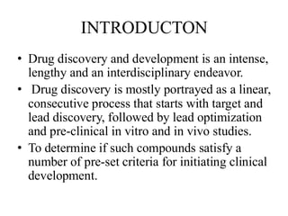 INTRODUCTON
• Drug discovery and development is an intense,
lengthy and an interdisciplinary endeavor.
• Drug discovery is mostly portrayed as a linear,
consecutive process that starts with target and
lead discovery, followed by lead optimization
and pre-clinical in vitro and in vivo studies.
• To determine if such compounds satisfy a
number of pre-set criteria for initiating clinical
development.
 