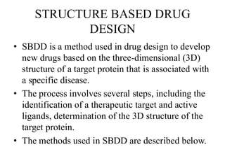 STRUCTURE BASED DRUG
DESIGN
• SBDD is a method used in drug design to develop
new drugs based on the three-dimensional (3D)
structure of a target protein that is associated with
a specific disease.
• The process involves several steps, including the
identification of a therapeutic target and active
ligands, determination of the 3D structure of the
target protein.
• The methods used in SBDD are described below.
 