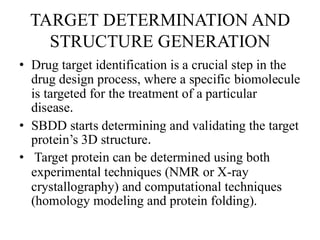 TARGET DETERMINATION AND
STRUCTURE GENERATION
• Drug target identification is a crucial step in the
drug design process, where a specific biomolecule
is targeted for the treatment of a particular
disease.
• SBDD starts determining and validating the target
protein’s 3D structure.
• Target protein can be determined using both
experimental techniques (NMR or X-ray
crystallography) and computational techniques
(homology modeling and protein folding).
 