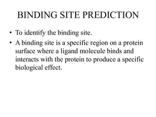 BINDING SITE PREDICTION
• To identify the binding site.
• A binding site is a specific region on a protein
surface where a ligand molecule binds and
interacts with the protein to produce a specific
biological effect.
 