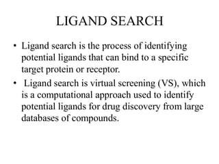 LIGAND SEARCH
• Ligand search is the process of identifying
potential ligands that can bind to a specific
target protein or receptor.
• Ligand search is virtual screening (VS), which
is a computational approach used to identify
potential ligands for drug discovery from large
databases of compounds.
 