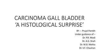 CARCINOMA GALL BLADDER
‘A HISTOLOGICAL SURPRISE’
BY :- Prujal Parekh
Under guidance of –
Dr. P.R. Modi
Dr. A.G. Shah
Dr. M.B. Mehta
Dr. V.F. Chauhan
 