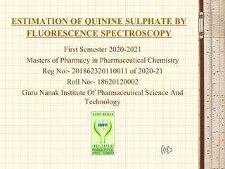 ESTIMATION OF QUININE SULPHATE BY
FLUORESCENCE SPECTROSCOPY
First Semester 2020-2021
Masters of Pharmacy in Pharmaceutical Chemistry
Reg No:- 201862320110011 of 2020-21
Roll No:- 18620120002
Guru Nanak Institute Of Pharmaceutical Science And
Technology
 