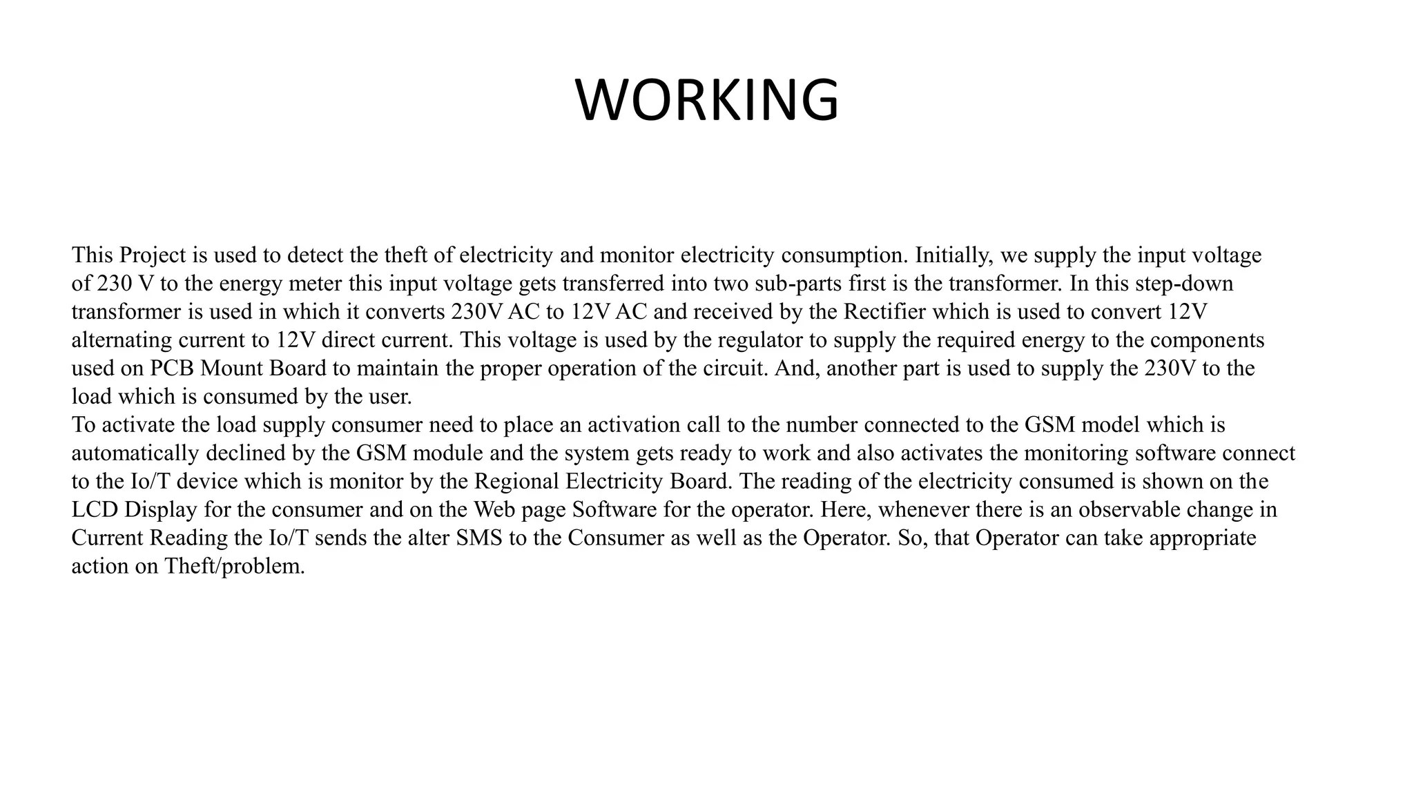 WORKING
This Project is used to detect the theft of electricity and monitor electricity consumption. Initially, we supply the input voltage
of 230 V to the energy meter this input voltage gets transferred into two sub-parts first is the transformer. In this step-down
transformer is used in which it converts 230V AC to 12V AC and received by the Rectifier which is used to convert 12V
alternating current to 12V direct current. This voltage is used by the regulator to supply the required energy to the components
used on PCB Mount Board to maintain the proper operation of the circuit. And, another part is used to supply the 230V to the
load which is consumed by the user.
To activate the load supply consumer need to place an activation call to the number connected to the GSM model which is
automatically declined by the GSM module and the system gets ready to work and also activates the monitoring software connect
to the Io/T device which is monitor by the Regional Electricity Board. The reading of the electricity consumed is shown on the
LCD Display for the consumer and on the Web page Software for the operator. Here, whenever there is an observable change in
Current Reading the Io/T sends the alter SMS to the Consumer as well as the Operator. So, that Operator can take appropriate
action on Theft/problem.
 
