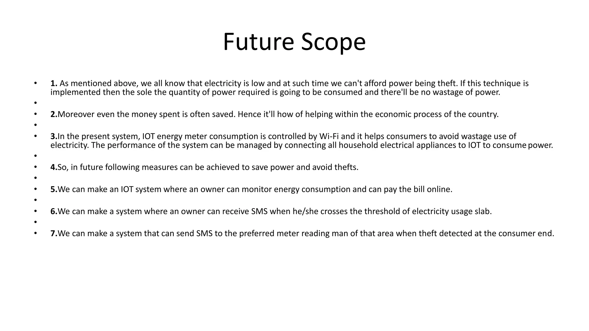 Future Scope
• 1. As mentioned above, we all know that electricity is low and at such time we can't afford power being theft. If this technique is
implemented then the sole the quantity of power required is going to be consumed and there'll be no wastage of power.
•
• 2.Moreover even the money spent is often saved. Hence it'll how of helping within the economic process of the country.
•
• 3.In the present system, IOT energy meter consumption is controlled by Wi-Fi and it helps consumers to avoid wastage use of
electricity. The performance of the system can be managed by connecting all household electrical appliances to IOT to consumepower.
•
• 4.So, in future following measures can be achieved to save power and avoid thefts.
•
• 5.We can make an IOT system where an owner can monitor energy consumption and can pay the bill online.
•
• 6.We can make a system where an owner can receive SMS when he/she crosses the threshold of electricity usage slab.
•
• 7.We can make a system that can send SMS to the preferred meter reading man of that area when theft detected at the consumer end.
 
