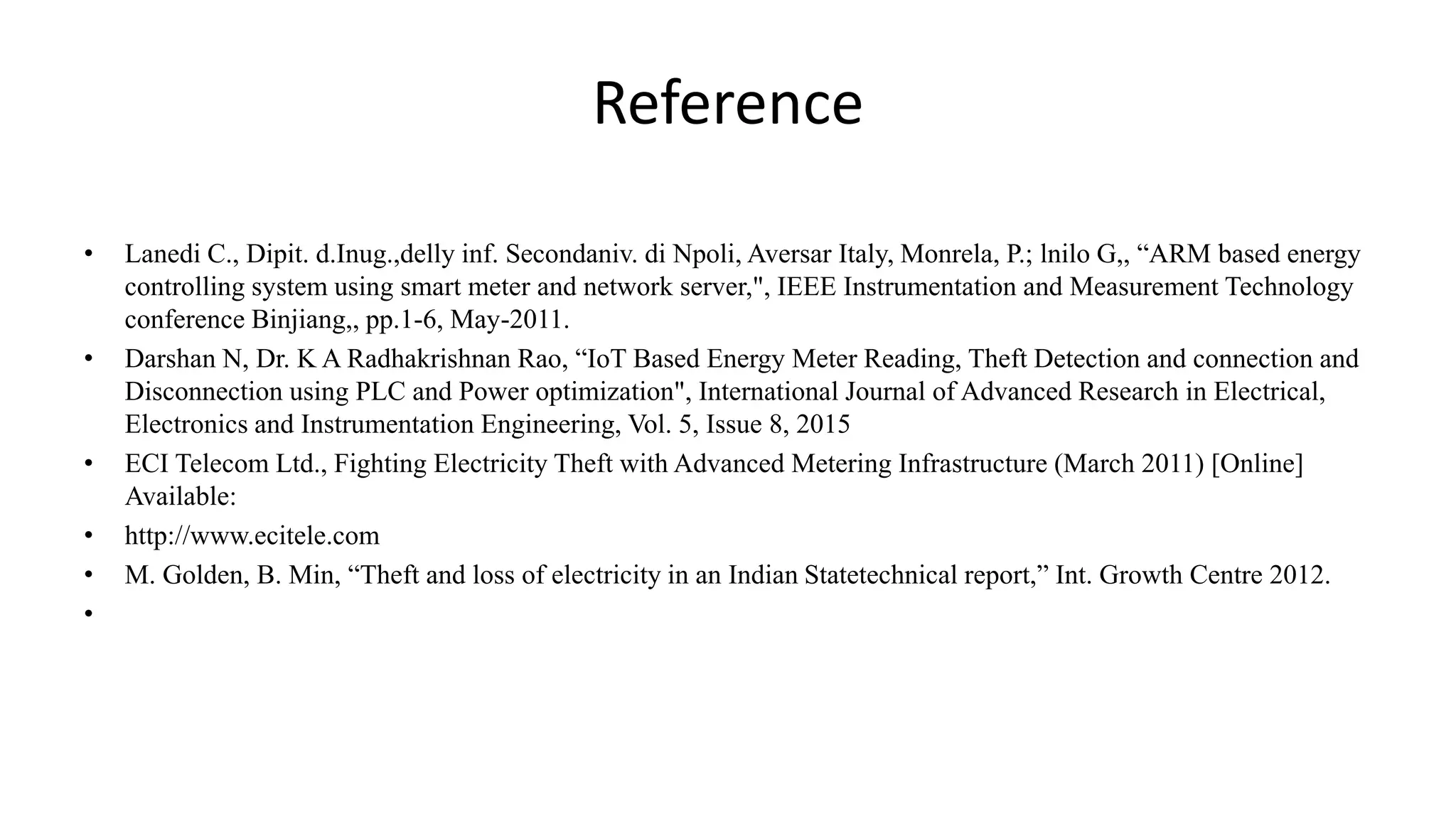 Reference
• Lanedi C., Dipit. d.Inug.,delly inf. Secondaniv. di Npoli, Aversar Italy, Monrela, P.; lnilo G,, “ARM based energy
controlling system using smart meter and network server,", IEEE Instrumentation and Measurement Technology
conference Binjiang,, pp.1-6, May-2011.
• Darshan N, Dr. K A Radhakrishnan Rao, “IoT Based Energy Meter Reading, Theft Detection and connection and
Disconnection using PLC and Power optimization", International Journal of Advanced Research in Electrical,
Electronics and Instrumentation Engineering, Vol. 5, Issue 8, 2015
• ECI Telecom Ltd., Fighting Electricity Theft with Advanced Metering Infrastructure (March 2011) [Online]
Available:
• http://www.ecitele.com
• M. Golden, B. Min, “Theft and loss of electricity in an Indian Statetechnical report,” Int. Growth Centre 2012.
•
 