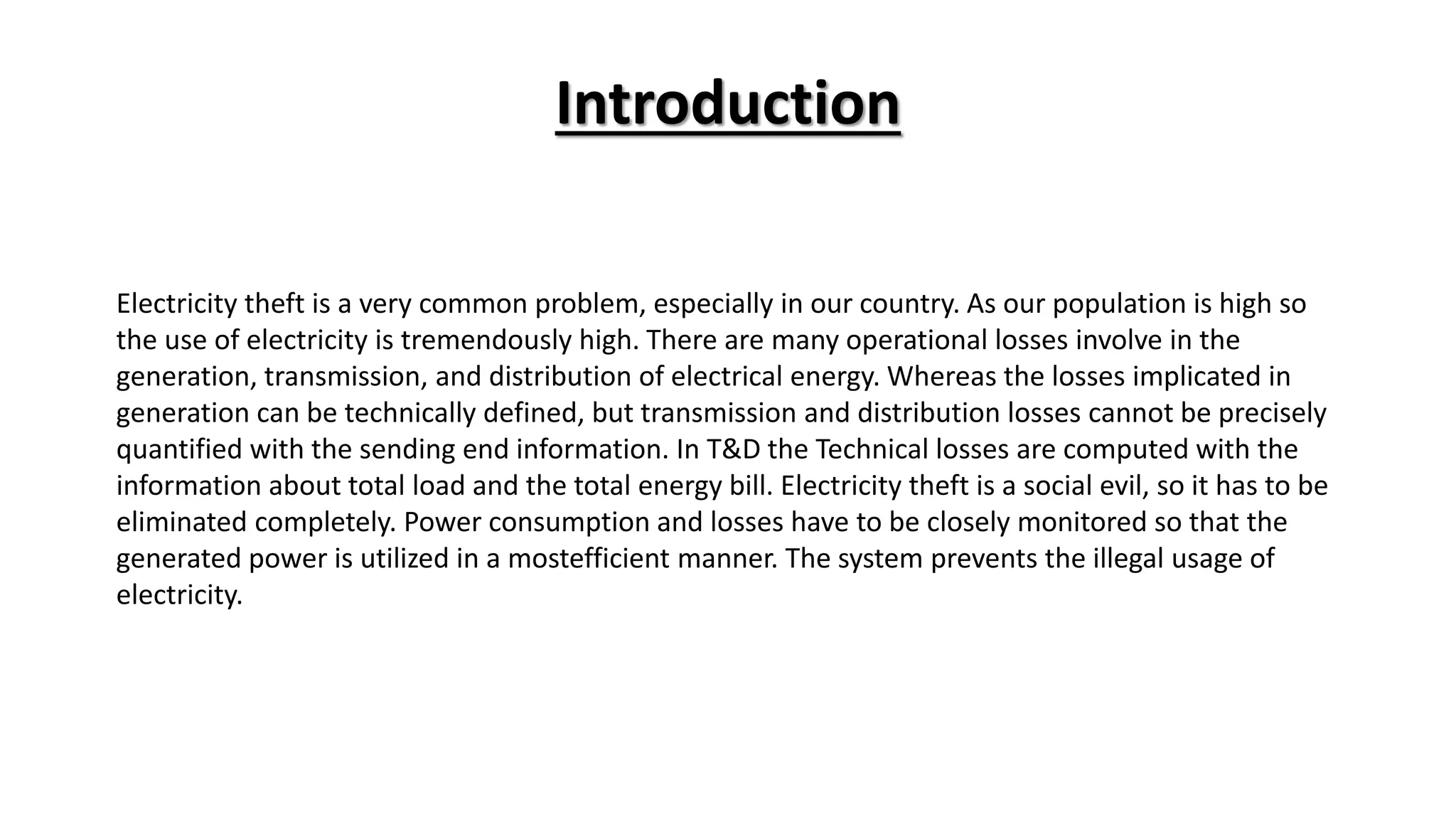 Introduction
Electricity theft is a very common problem, especially in our country. As our population is high so
the use of electricity is tremendously high. There are many operational losses involve in the
generation, transmission, and distribution of electrical energy. Whereas the losses implicated in
generation can be technically defined, but transmission and distribution losses cannot be precisely
quantified with the sending end information. In T&D the Technical losses are computed with the
information about total load and the total energy bill. Electricity theft is a social evil, so it has to be
eliminated completely. Power consumption and losses have to be closely monitored so that the
generated power is utilized in a mostefficient manner. The system prevents the illegal usage of
electricity.
 
