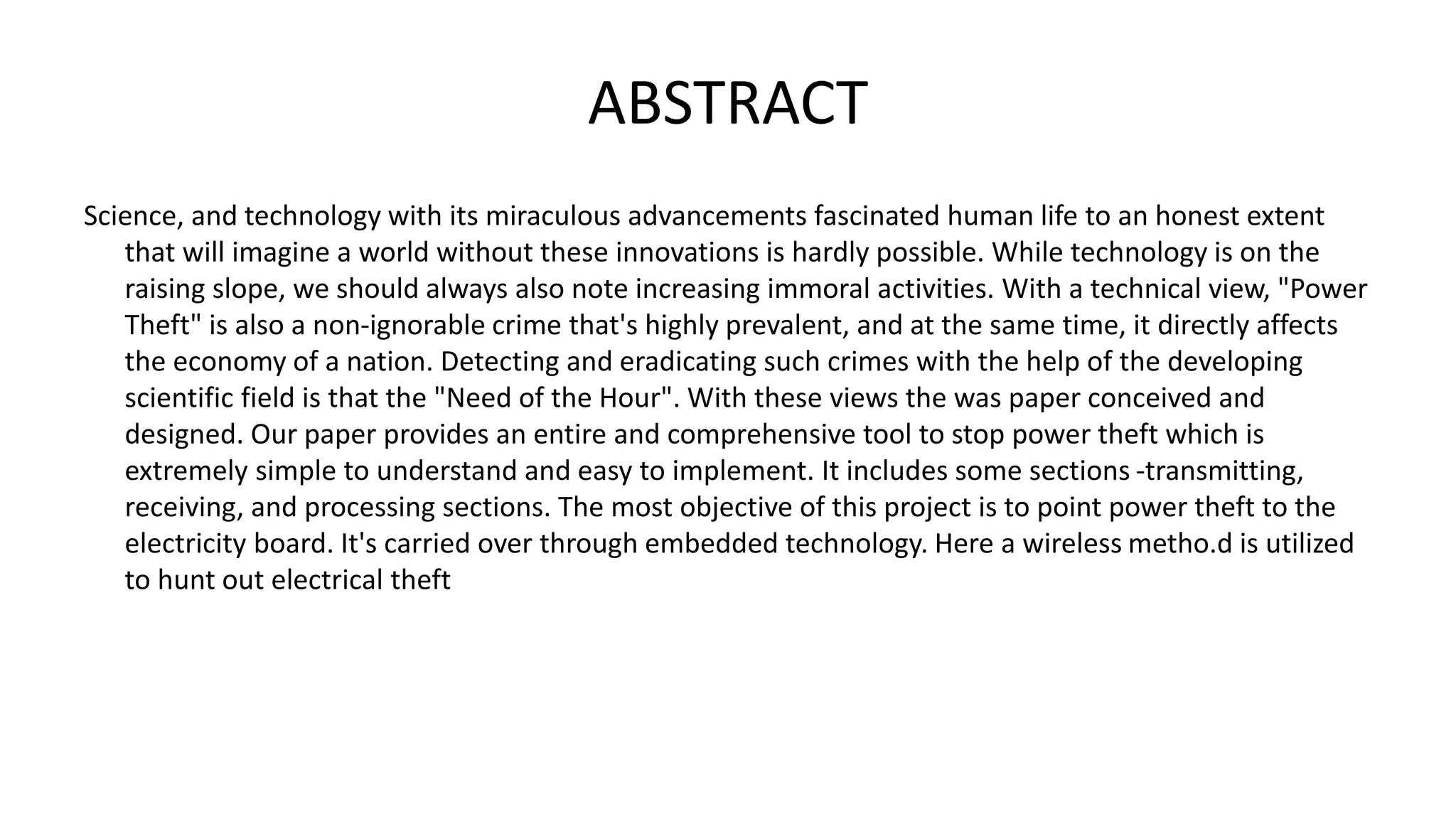 ABSTRACT
Science, and technology with its miraculous advancements fascinated human life to an honest extent
that will imagine a world without these innovations is hardly possible. While technology is on the
raising slope, we should always also note increasing immoral activities. With a technical view, "Power
Theft" is also a non-ignorable crime that's highly prevalent, and at the same time, it directly affects
the economy of a nation. Detecting and eradicating such crimes with the help of the developing
scientific field is that the "Need of the Hour". With these views the was paper conceived and
designed. Our paper provides an entire and comprehensive tool to stop power theft which is
extremely simple to understand and easy to implement. It includes some sections -transmitting,
receiving, and processing sections. The most objective of this project is to point power theft to the
electricity board. It's carried over through embedded technology. Here a wireless metho.d is utilized
to hunt out electrical theft
 