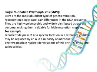 Single Nucleotide Polymorphisms (SNPs):
SNPs are the most abundant type of genetic variation,
representing single base-pair differences in the DNA sequence.
They are highly polymorphic and widely distributed across the
genome, making them valuable for high-resolution mapping.
For example
G nucleotide present at a specific location in a reference genome
may be replaced by an A in a minority of individuals.
The two possible nucleotide variations of this SNP – G or A – are
called alleles.
 