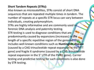 Short Tandem Repeats (STRs):
Also known as microsatellites, STRs consist of short DNA
sequences that are repeated multiple times in tandem. The
number of repeats at a specific STR locus can vary between
individuals, creating polymorphism.
STRs are highly informative and are commonly used in
forensic DNA analysis and paternity testing.
STR testing is used to diagnose conditions that are
predominantly caused by expansions (increases) in the
length of a specific repetitive region of the genome. This
includes well-known conditions such as Huntington disease
(caused by a CAG trinucleotide repeat expansion in the HTT
gene) and fragile X syndrome (caused by a CGG trinucleotide
repeat expansion in the 5’ UTR of the FMR1 gene). Carrier
testing and predictive testing for such conditions is also done
by STR testing.
 