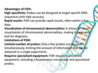 Advantages of FISH:
High specificity: Probes can be designed to target specific DNA
sequences with high accuracy.
Rapid results: FISH can provide rapid results, often within a few
days.
Visualization of chromosomal abnormalities: It allows for direct
visualization of chromosomal abnormalities, making it a valuable
tool for diagnosis.
Limitations of FISH:
Limited number of probes: Only a few probes can be used
simultaneously, limiting the amount of information that can be
obtained in a single experiment.
Requires specialized equipment: FISH requires specialized
equipment, including a fluorescence microscope and specialized
probes.
 