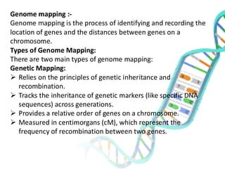 Genome mapping :-
Genome mapping is the process of identifying and recording the
location of genes and the distances between genes on a
chromosome.
Types of Genome Mapping:
There are two main types of genome mapping:
Genetic Mapping:
➢ Relies on the principles of genetic inheritance and
recombination.
➢ Tracks the inheritance of genetic markers (like specific DNA
sequences) across generations.
➢ Provides a relative order of genes on a chromosome.
➢ Measured in centimorgans (cM), which represent the
frequency of recombination between two genes.
 
