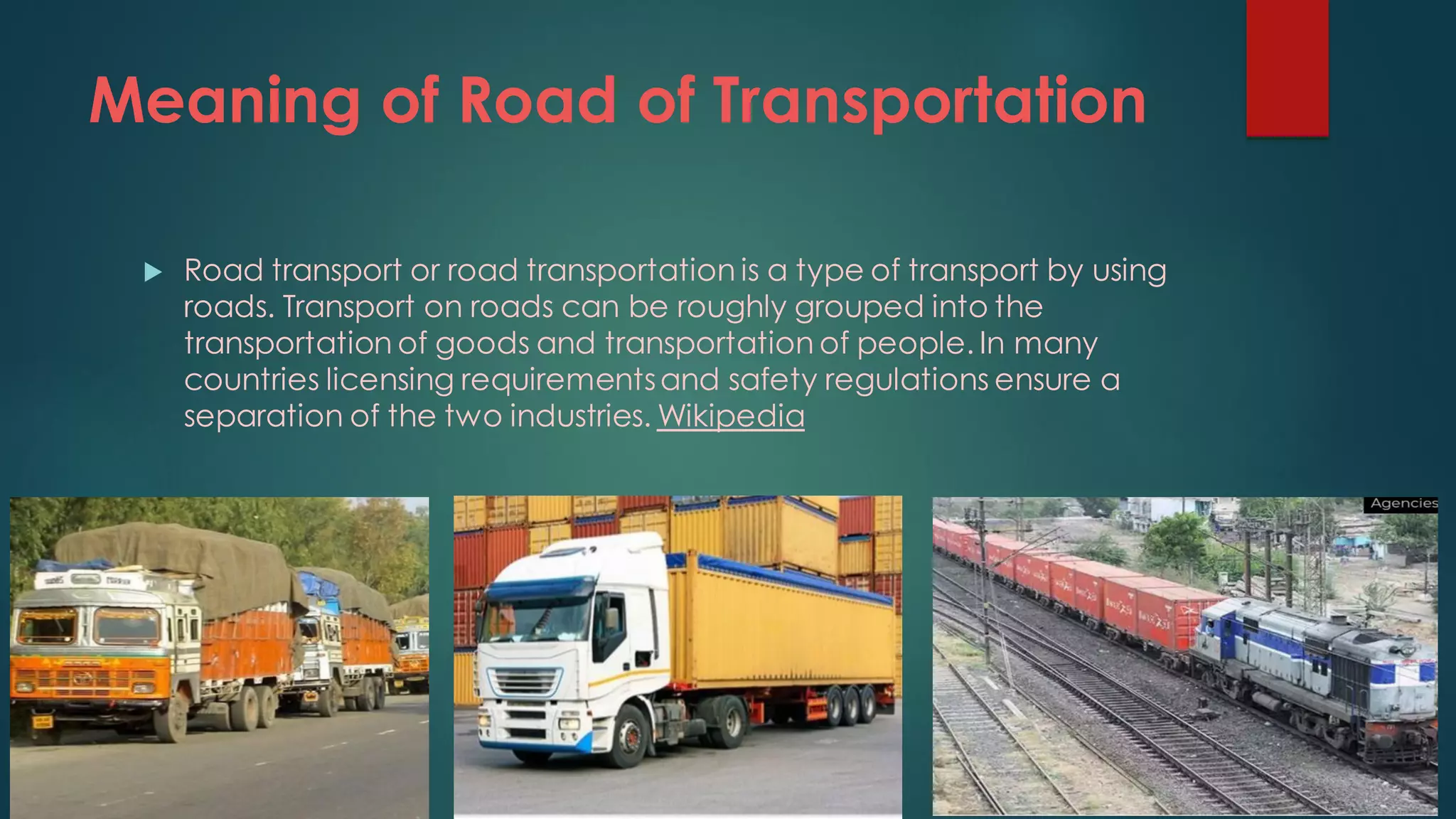 Meaning of Road of Transportation
 Road transport or road transportation is a type of transport by using
roads. Transport on roads can be roughly grouped into the
transportation of goods and transportation of people. In many
countries licensing requirementsand safety regulations ensure a
separation of the two industries. Wikipedia
 