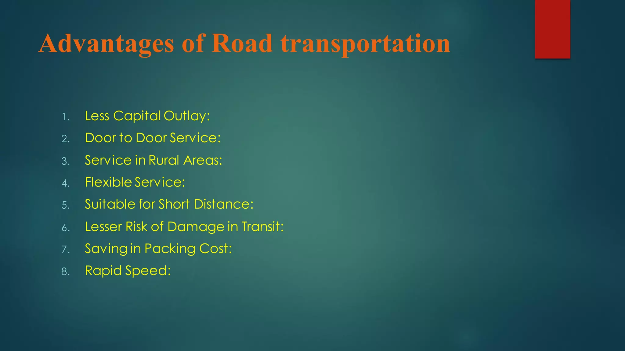 Advantages of Road transportation
1. Less Capital Outlay:
2. Door to Door Service:
3. Service in Rural Areas:
4. Flexible Service:
5. Suitable for Short Distance:
6. Lesser Risk of Damage in Transit:
7. Saving in Packing Cost:
8. Rapid Speed:
 