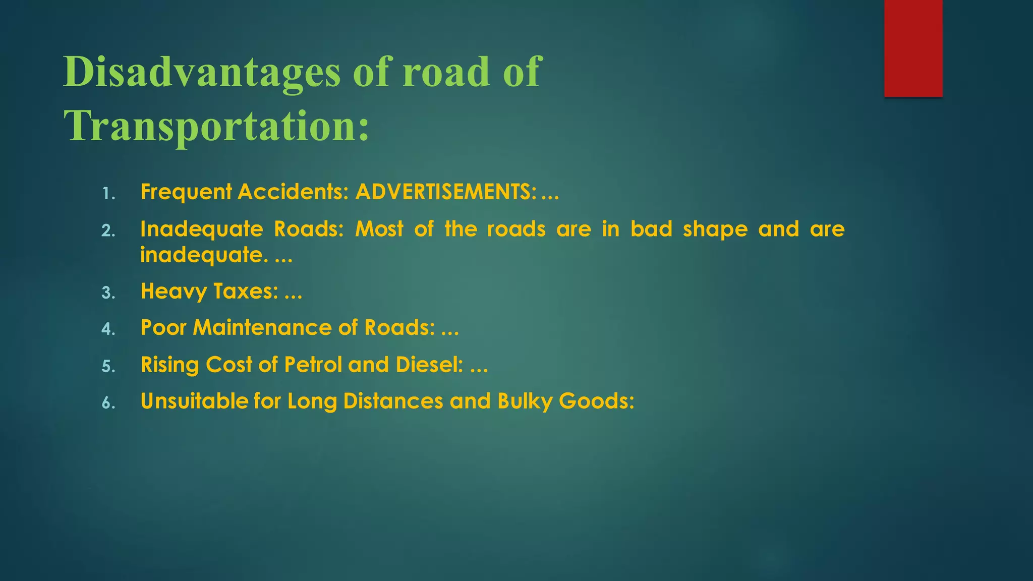 Disadvantages of road of
Transportation:
1. Frequent Accidents: ADVERTISEMENTS: ...
2. Inadequate Roads: Most of the roads are in bad shape and are
inadequate. ...
3. Heavy Taxes: ...
4. Poor Maintenance of Roads: ...
5. Rising Cost of Petrol and Diesel: ...
6. Unsuitable for Long Distances and Bulky Goods:
 
