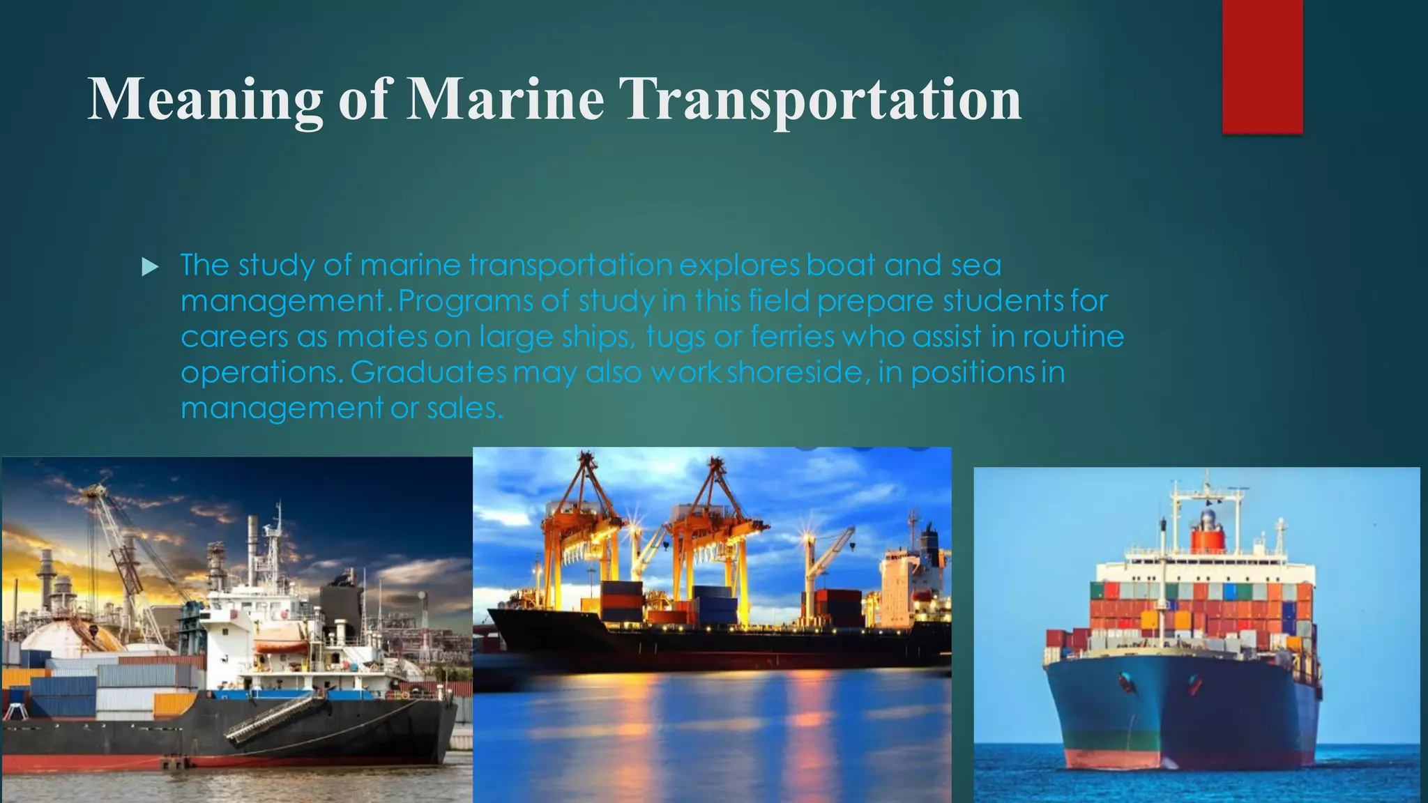Meaning of Marine Transportation
 The study of marine transportation explores boat and sea
management.Programs of study in this field prepare students for
careers as mates on large ships, tugs or ferries who assist in routine
operations. Graduates may also work shoreside, in positions in
management or sales.
 