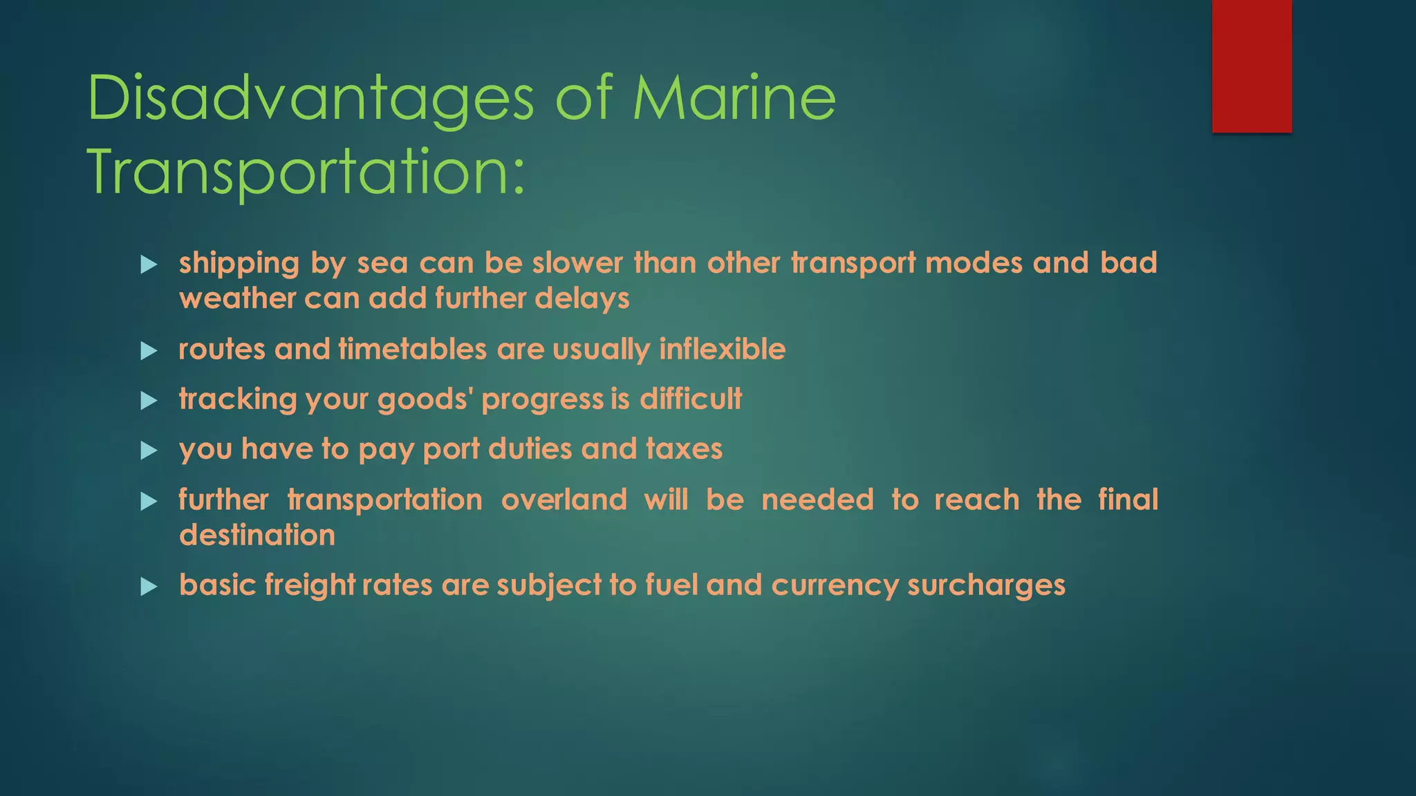 Disadvantages of Marine
Transportation:
 shipping by sea can be slower than other transport modes and bad
weather can add further delays
 routes and timetables are usually inflexible
 tracking your goods' progress is difficult
 you have to pay port duties and taxes
 further transportation overland will be needed to reach the final
destination
 basic freight rates are subject to fuel and currency surcharges
 