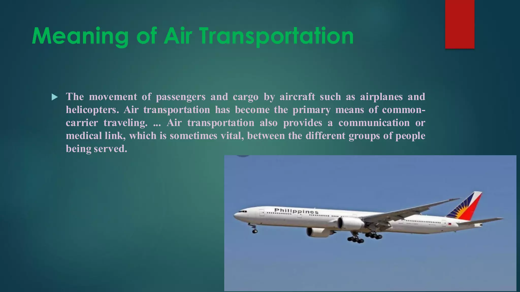 Meaning of Air Transportation
 The movement of passengers and cargo by aircraft such as airplanes and
helicopters. Air transportation has become the primary means of common-
carrier traveling. ... Air transportation also provides a communication or
medical link, which is sometimes vital, between the different groups of people
being served.
 