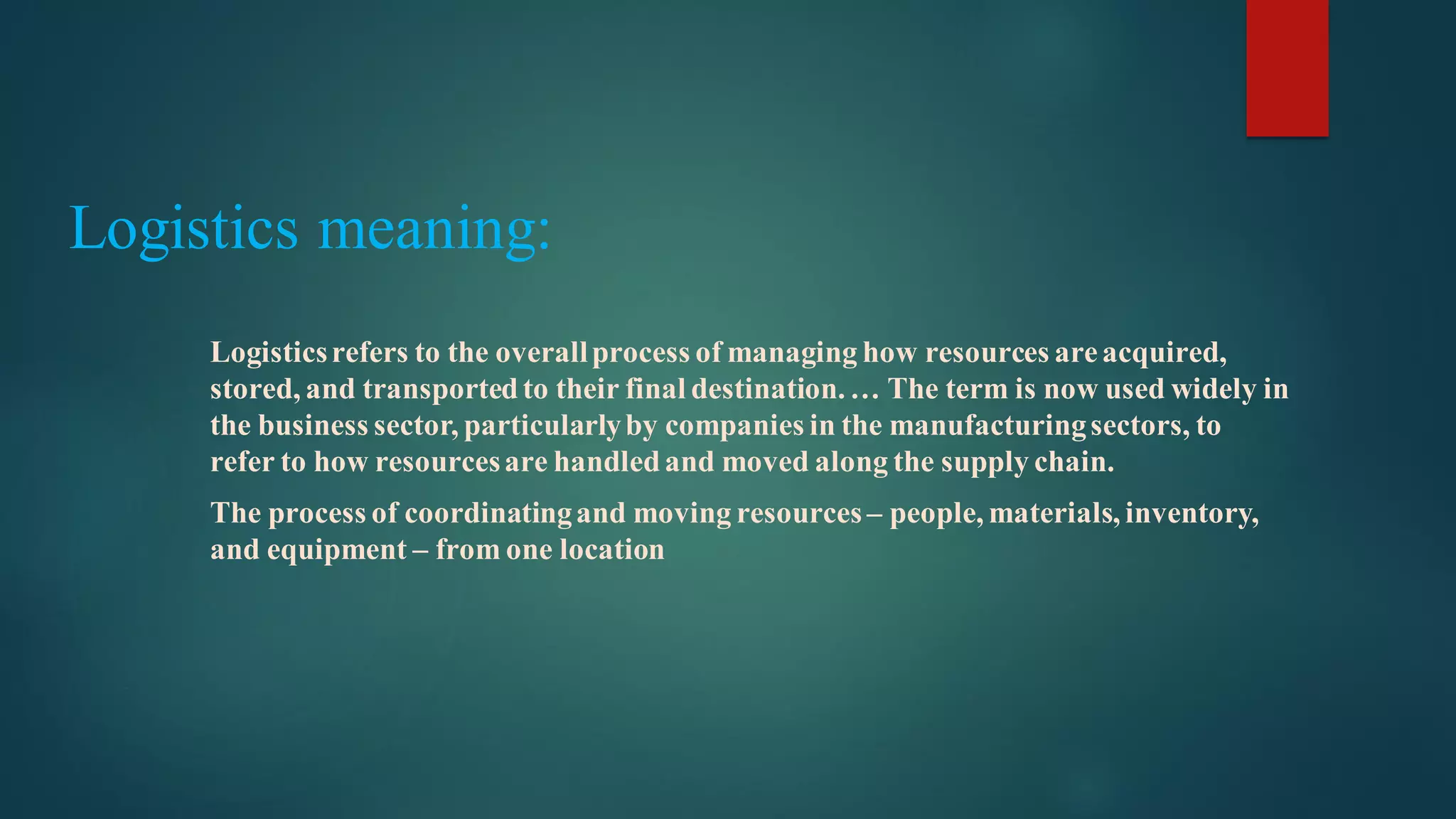 Logistics meaning:
Logisticsrefers to the overallprocess of managing how resources areacquired,
stored, and transportedto their final destination.… The term is now used widely in
the business sector, particularlyby companies in the manufacturingsectors, to
refer to how resourcesare handledand moved along the supply chain.
The process of coordinatingand moving resources – people, materials, inventory,
and equipment – from one location
 