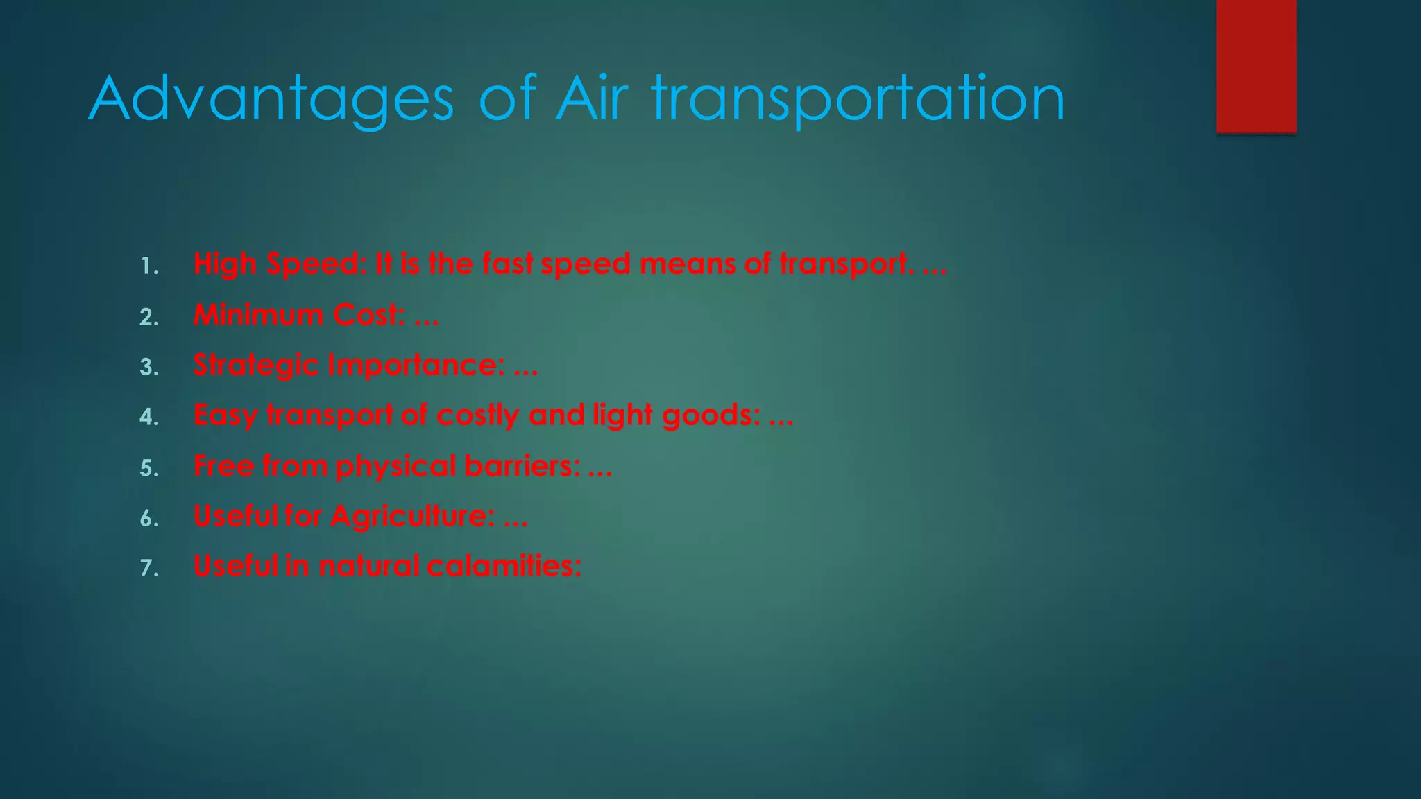 Advantages of Air transportation
1. High Speed: It is the fast speed means of transport. ...
2. Minimum Cost: ...
3. Strategic Importance: ...
4. Easy transport of costly and light goods: ...
5. Free from physical barriers: ...
6. Useful for Agriculture: ...
7. Useful in natural calamities:
 