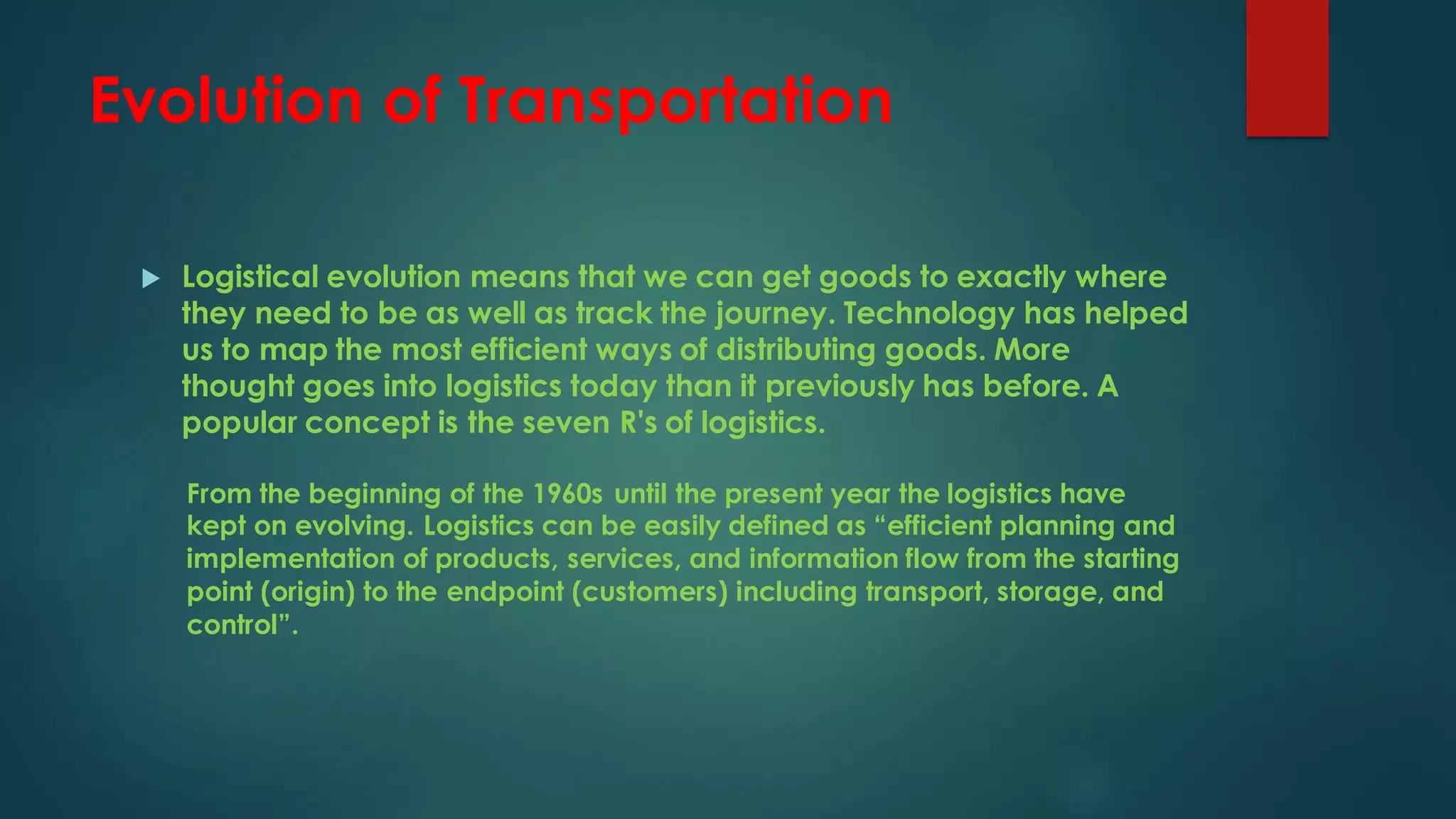 Evolution of Transportation
 Logistical evolution means that we can get goods to exactly where
they need to be as well as track the journey. Technology has helped
us to map the most efficient ways of distributing goods. More
thought goes into logistics today than it previously has before. A
popular concept is the seven R's of logistics.
From the beginning of the 1960s until the present year the logistics have
kept on evolving. Logistics can be easily defined as “efficient planning and
implementation of products, services, and information flow from the starting
point (origin) to the endpoint (customers) including transport, storage, and
control”.
 