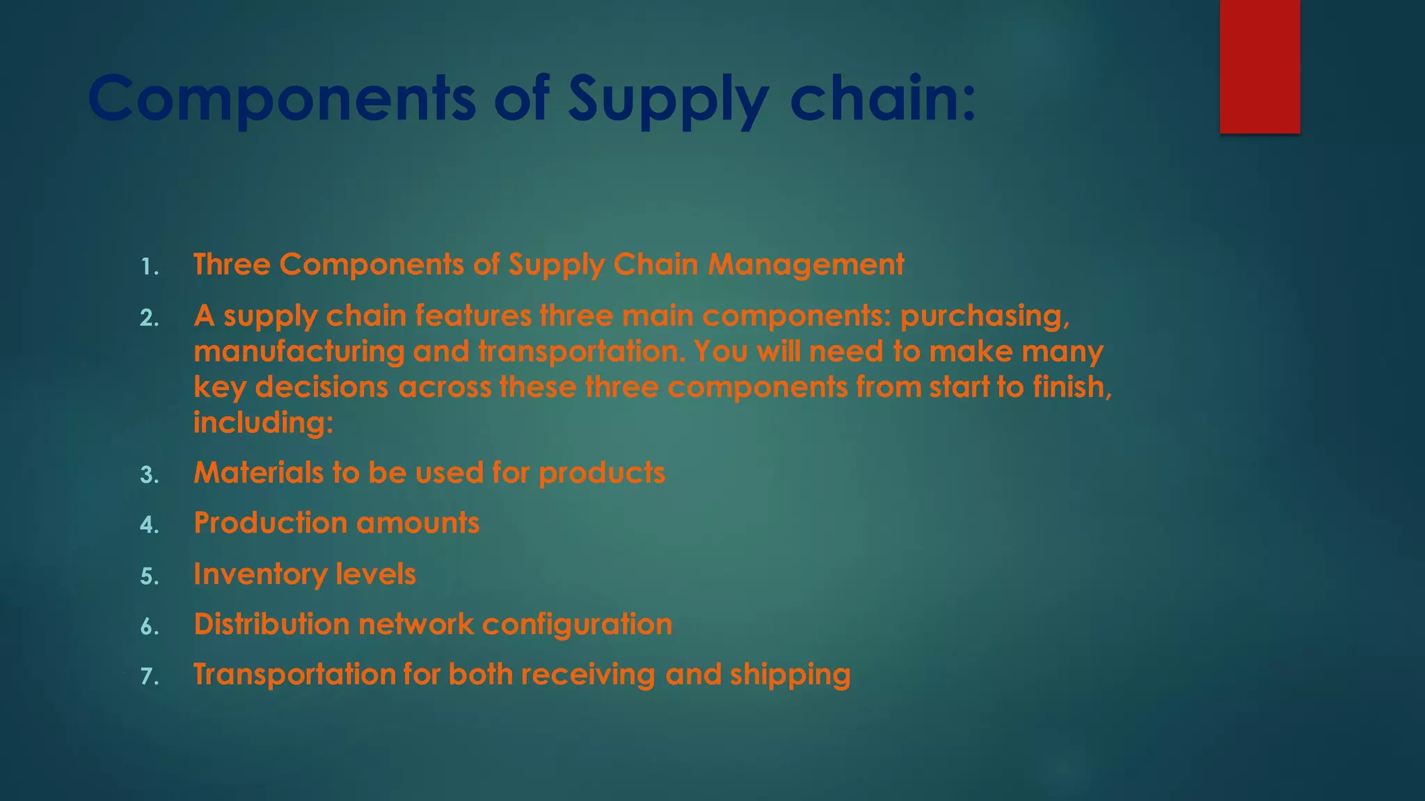 Components of Supply chain:
1. Three Components of Supply Chain Management
2. A supply chain features three main components: purchasing,
manufacturing and transportation. You will need to make many
key decisions across these three components from start to finish,
including:
3. Materials to be used for products
4. Production amounts
5. Inventory levels
6. Distribution network configuration
7. Transportation for both receiving and shipping
 