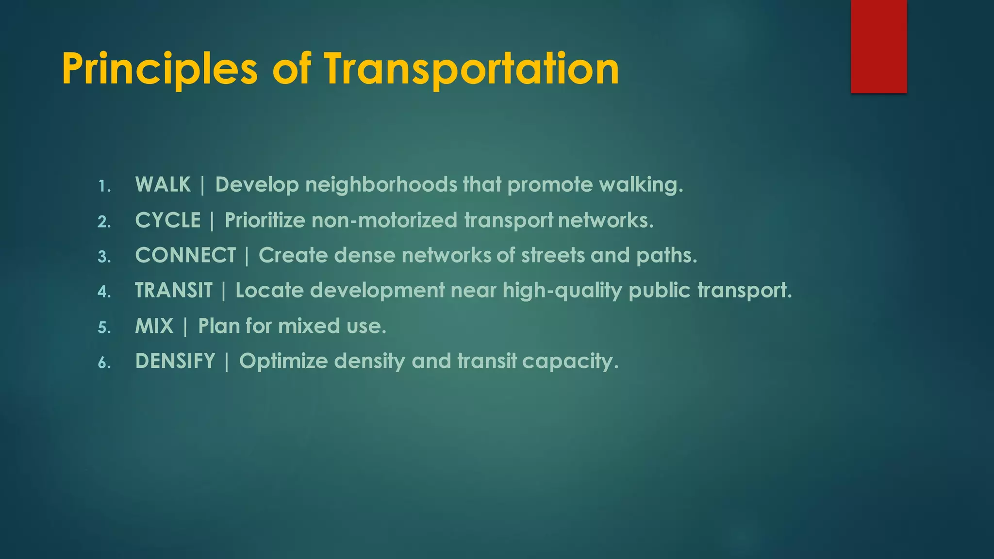 Principles of Transportation
1. WALK | Develop neighborhoods that promote walking.
2. CYCLE | Prioritize non-motorized transport networks.
3. CONNECT | Create dense networks of streets and paths.
4. TRANSIT | Locate development near high-quality public transport.
5. MIX | Plan for mixed use.
6. DENSIFY | Optimize density and transit capacity.
 