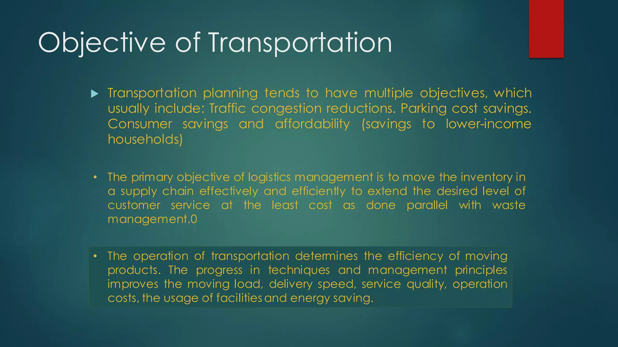 Objective of Transportation
 Transportation planning tends to have multiple objectives, which
usually include: Traffic congestion reductions. Parking cost savings.
Consumer savings and affordability (savings to lower-income
households)
• The primary objective of logistics management is to move the inventory in
a supply chain effectively and efficiently to extend the desired level of
customer service at the least cost as done parallel with waste
management.0
• The operation of transportation determines the efficiency of moving
products. The progress in techniques and management principles
improves the moving load, delivery speed, service quality, operation
costs, the usage of facilities and energy saving.
 