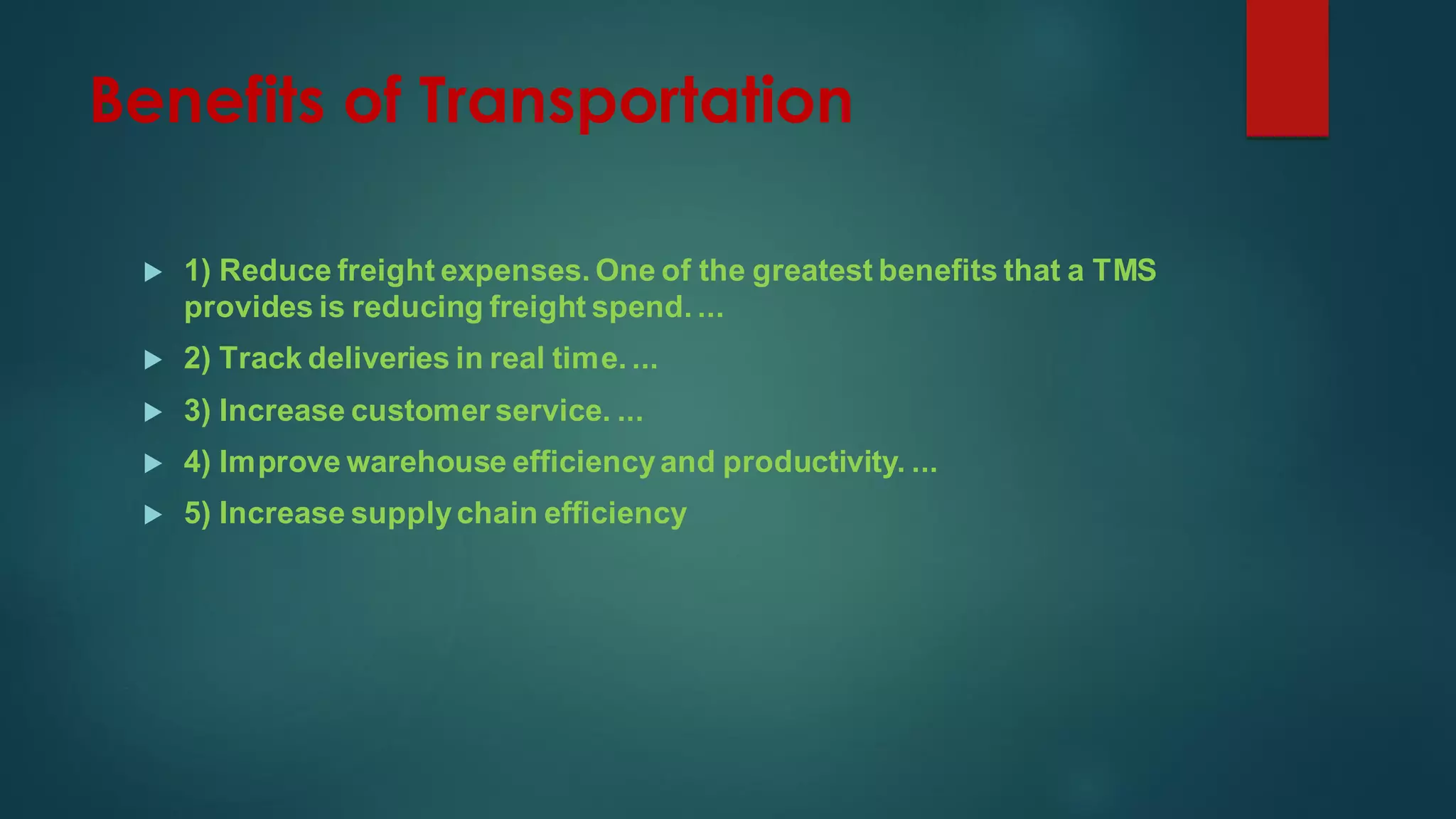 Benefits of Transportation
 1) Reduce freight expenses. One of the greatest benefits that a TMS
provides is reducing freight spend. ...
 2) Track deliveries in real time. ...
 3) Increase customer service. ...
 4) Improve warehouse efficiencyand productivity. ...
 5) Increase supplychain efficiency
 