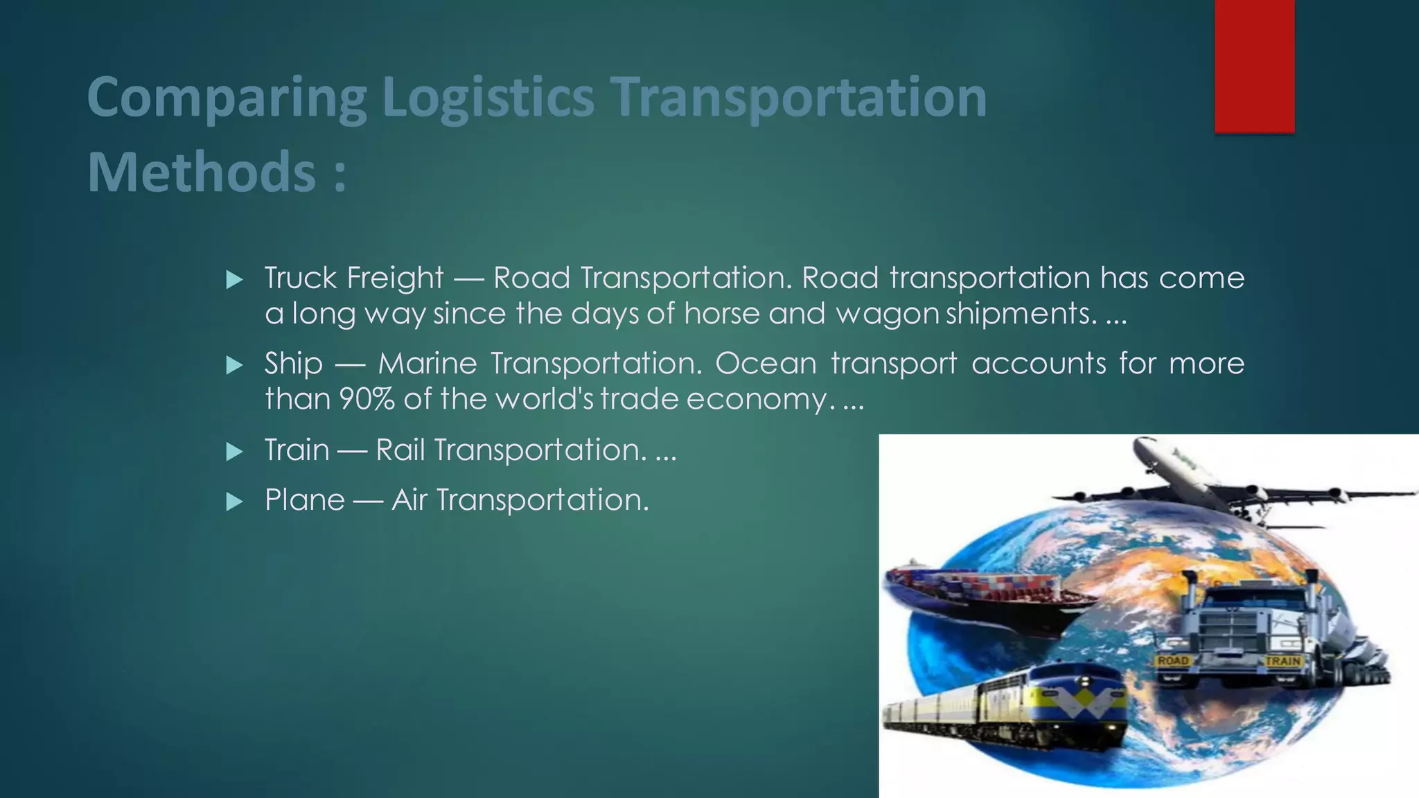 Comparing Logistics Transportation
Methods :
 Truck Freight — Road Transportation. Road transportation has come
a long way since the days of horse and wagon shipments. ...
 Ship — Marine Transportation. Ocean transport accounts for more
than 90% of the world's trade economy. ...
 Train — Rail Transportation. ...
 Plane — Air Transportation.
 