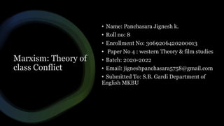 Marxism: Theory of
class Conflict
• Name: Panchasara Jignesh k.
• Roll no: 8
• Enrollment No: 3069206420200013
• Paper No 4 : western Theory & film studies
• Batch: 2020-2022
• Email: jigneshpanchasara5758@gmail.com
• Submitted To: S.B. Gardi Department of
English MKBU
 