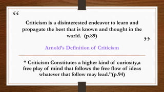 “
”
Criticism is a disinterested endeavor to learn and
propagate the best that is known and thought in the
world. (p.89)
Arnold’s Definition of Criticism
“ Criticism Constitutes a higher kind of curiosity,a
free play of mind that follows the free flow of ideas
whatever that follow may lead.”(p.94)
 