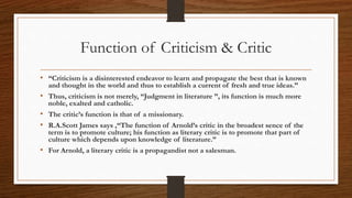 Function of Criticism & Critic
• “Criticism is a disinterested endeavor to learn and propagate the best that is known
and thought in the world and thus to establish a current of fresh and true ideas.”
• Thus, criticism is not merely, “Judgment in literature ”, its function is much more
noble, exalted and catholic.
• The critic’s function is that of a missionary.
• R.A.Scott James says ,“The function of Arnold’s critic in the broadest sence of the
term is to promote culture; his function as literary critic is to promote that part of
culture which depends upon knowledge of literature.”
• For Arnold, a literary critic is a propagandist not a salesman.
 