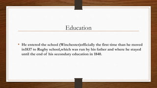 Education
• He entered the school (Winchester)officially the first time than he moved
in1837 to Rugby school,which was run by his father and where he stayed
until the end of his secondary education in 1840.
 