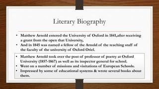 • Matthew Arnold entered the University of Oxford in 1841,after receiving
a grant from the open that University,
• And in 1845 was named a fellow of the Arnold of the teaching staff of
the faculty of the university of Oxford Oriel.
Literary Biography
• Matthew Arnold took over the post of professor of poetry at Oxford
University (1857-1867) as well as its inspector general for school.
• Went on a number of missions and visitations of European Schools.
• Impressed by some of educational systems & wrote several books about
them.
 