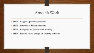 Arnold’s Work
• 1850s : Large of poems appeared
• 1860s : Literary & Social criticism
• 1870s : Religious & Educational writing
• 1880s : Second set of essays on literary criticism
 