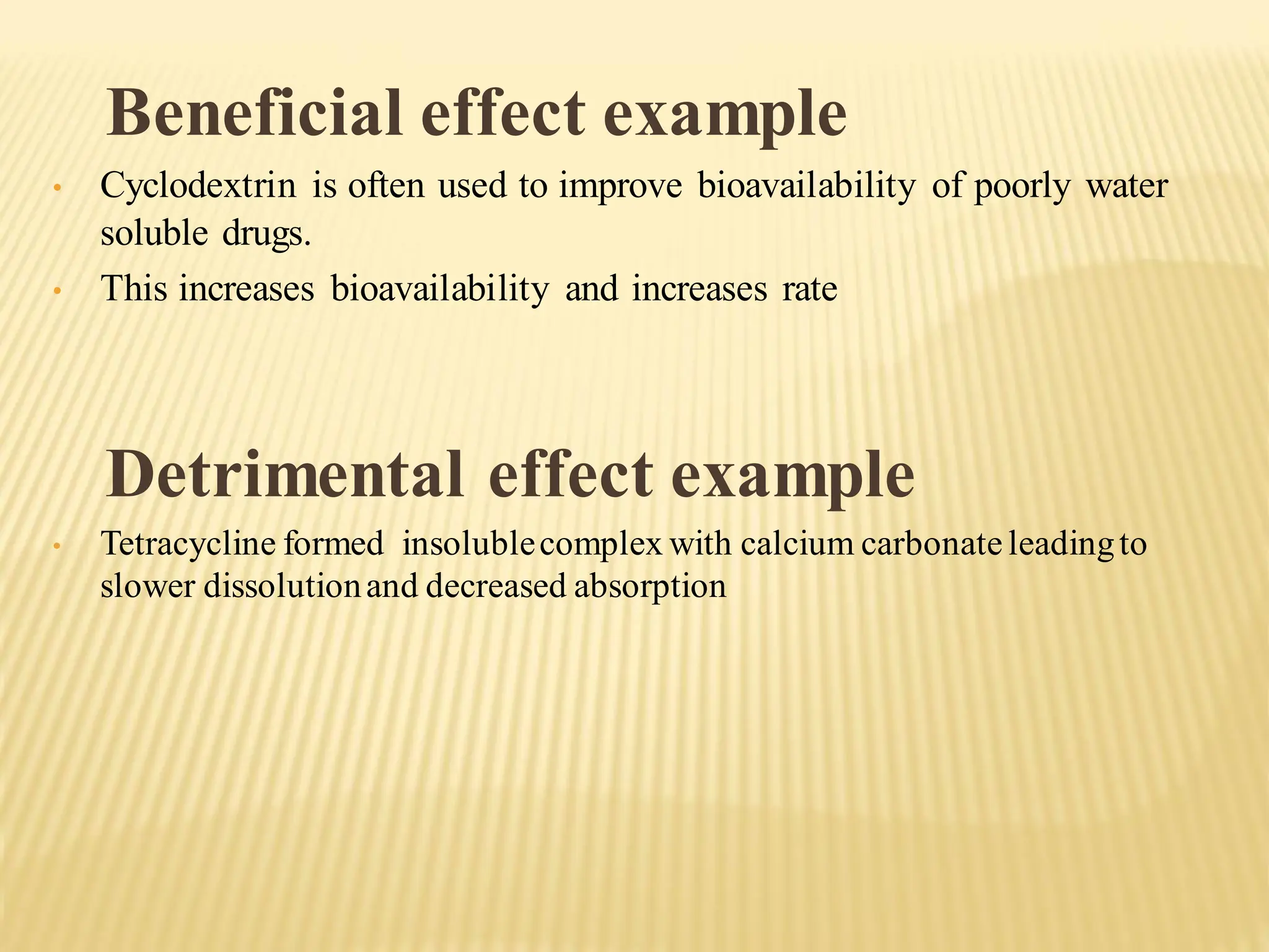 Beneficial effect example
• Cyclodextrin is often used to improve bioavailability of poorly water
soluble drugs.
• This increases bioavailability and increases rate
Detrimental effect example
• Tetracycline formed insolublecomplex with calcium carbonateleadingto
slower dissolutionand decreased absorption
 
