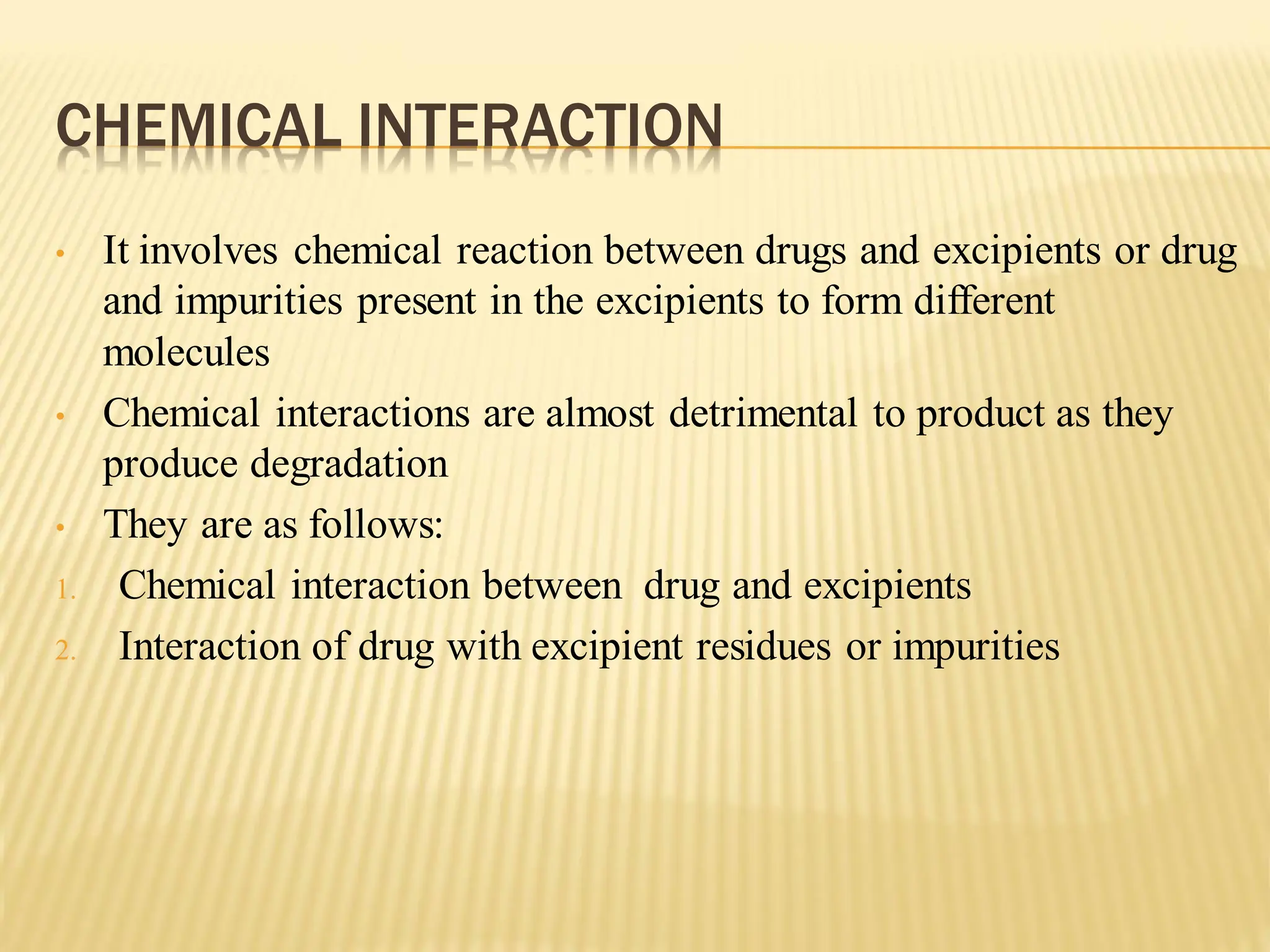 CHEMICAL INTERACTION
• It involves chemical reaction between drugs and excipients or drug
and impurities present in the excipients to form different
molecules
• Chemical interactions are almost detrimental to product as they
produce degradation
• They are as follows:
1. Chemical interaction between drug and excipients
2. Interaction of drug with excipient residues or impurities
 