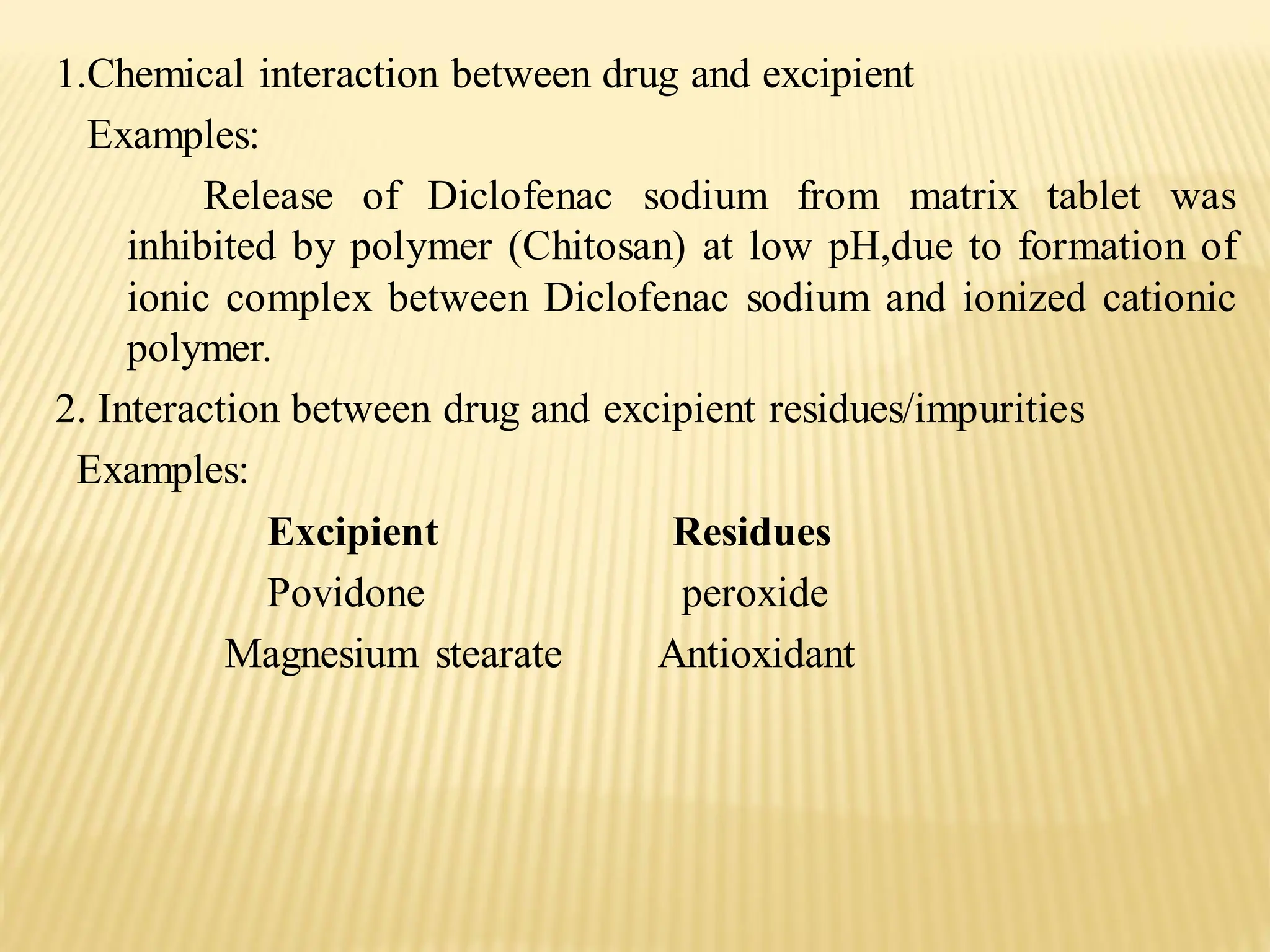 1.Chemical interaction between drug and excipient
Examples:
Release of Diclofenac sodium from matrix tablet was
inhibited by polymer (Chitosan) at low pH,due to formation of
ionic complex between Diclofenac sodium and ionized cationic
polymer.
2. Interaction between drug and excipient residues/impurities
Examples:
Excipient Residues
Povidone peroxide
Magnesium stearate Antioxidant
 