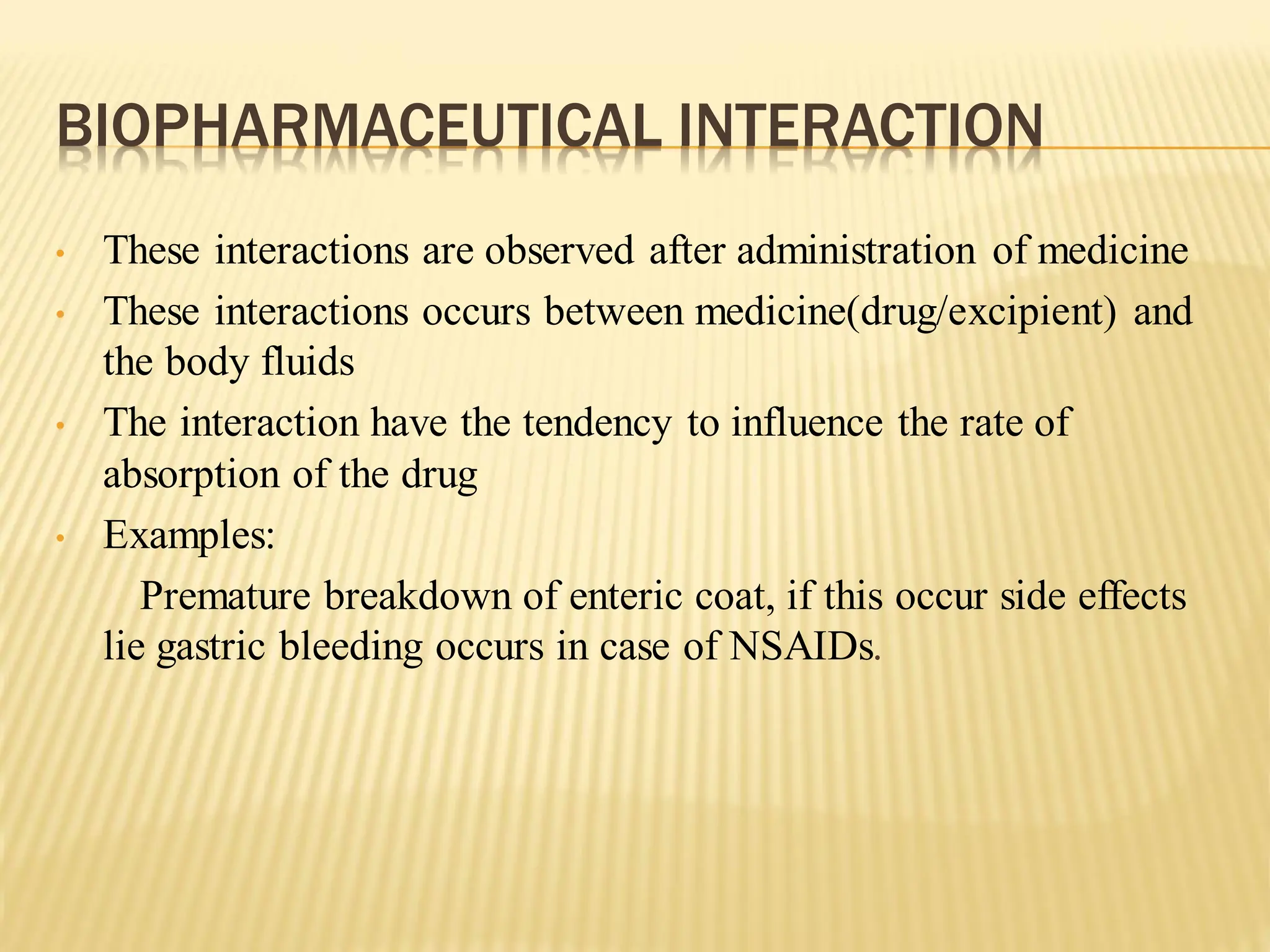 BIOPHARMACEUTICAL INTERACTION
• These interactions are observed after administration of medicine
• These interactions occurs between medicine(drug/excipient) and
the body fluids
• The interaction have the tendency to influence the rate of
absorption of the drug
• Examples:
Premature breakdown of enteric coat, if this occur side effects
lie gastric bleeding occurs in case of NSAIDs.
 