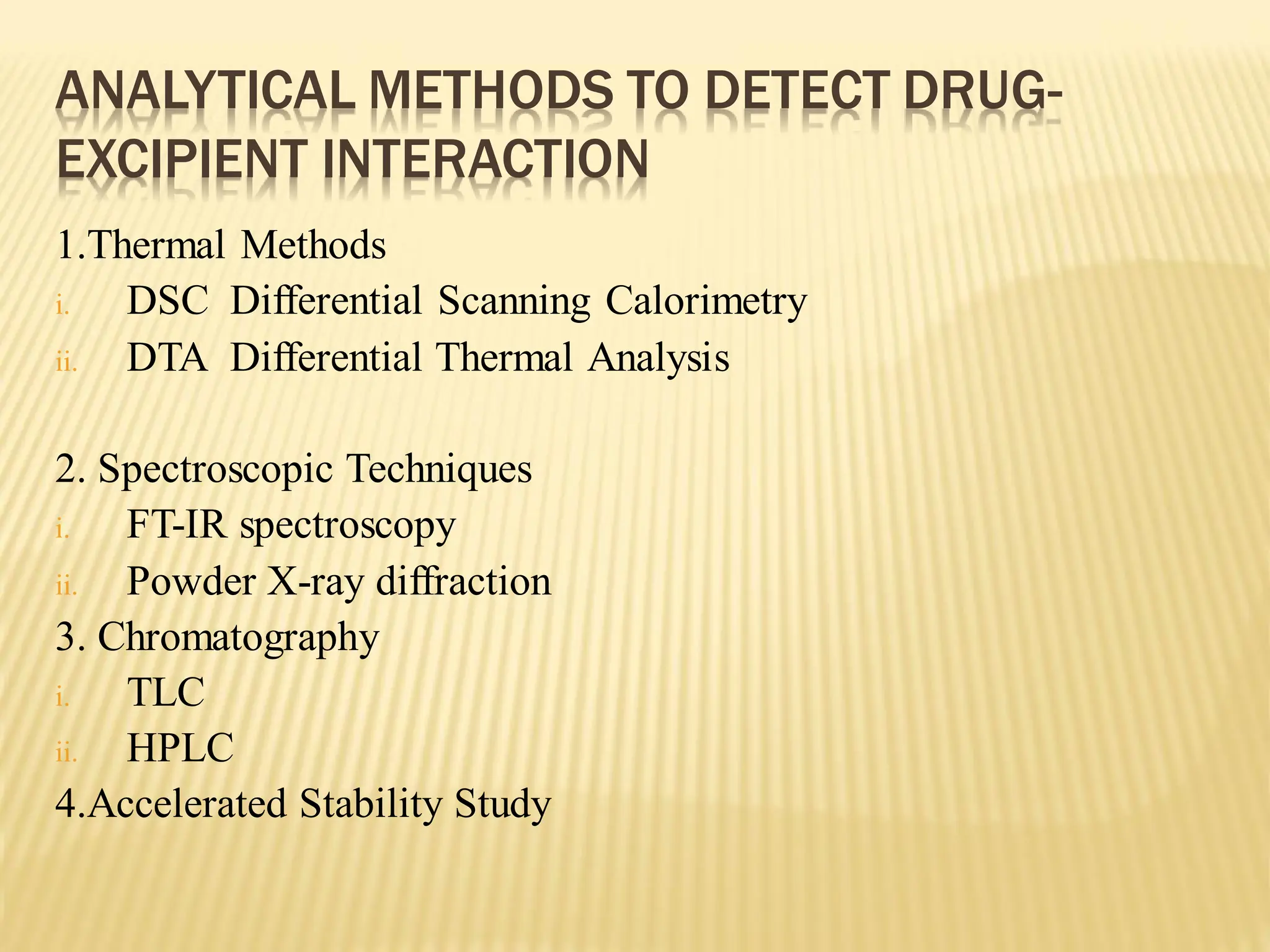 ANALYTICAL METHODS TO DETECT DRUG-
EXCIPIENT INTERACTION
1.Thermal Methods
i. DSC Differential Scanning Calorimetry
ii. DTA Differential Thermal Analysis
2. Spectroscopic Techniques
i. FT-IR spectroscopy
ii. Powder X-ray diffraction
3. Chromatography
i. TLC
ii. HPLC
4.Accelerated Stability Study
 
