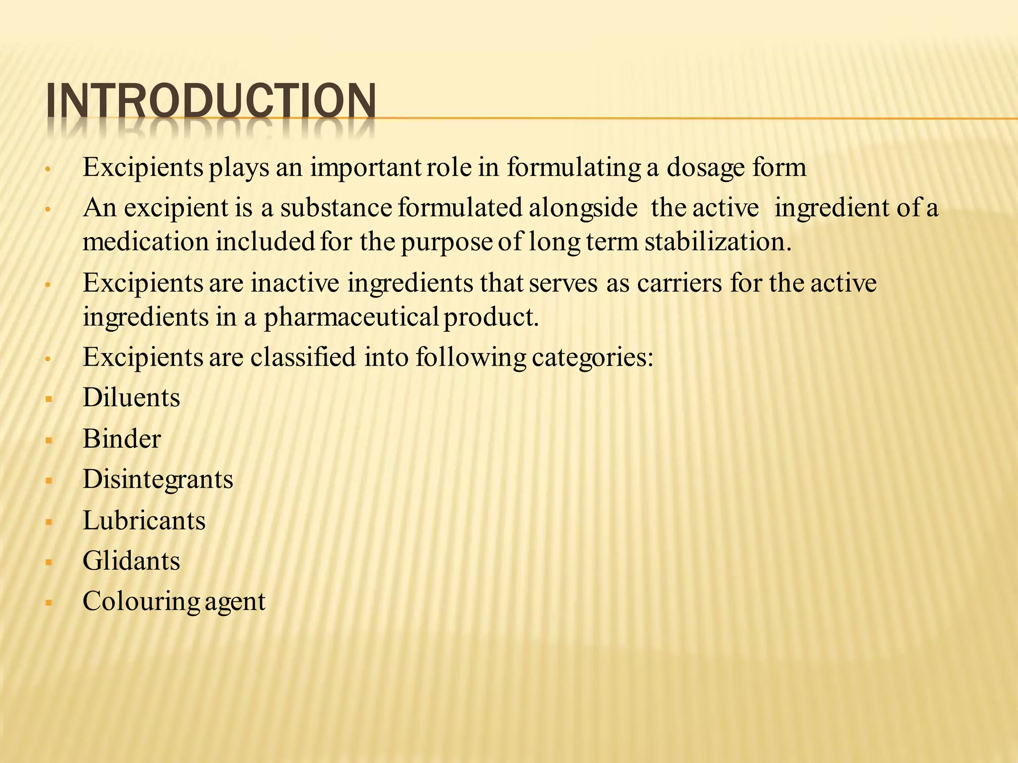 INTRODUCTION
• Excipients plays an important role in formulating a dosage form
• An excipient is a substanceformulated alongside the active ingredient of a
medication includedfor the purpose of long term stabilization.
• Excipients are inactive ingredients that serves as carriers for the active
ingredients in a pharmaceuticalproduct.
• Excipients are classified into following categories:
▪ Diluents
▪ Binder
▪ Disintegrants
▪ Lubricants
▪ Glidants
▪ Colouringagent
 