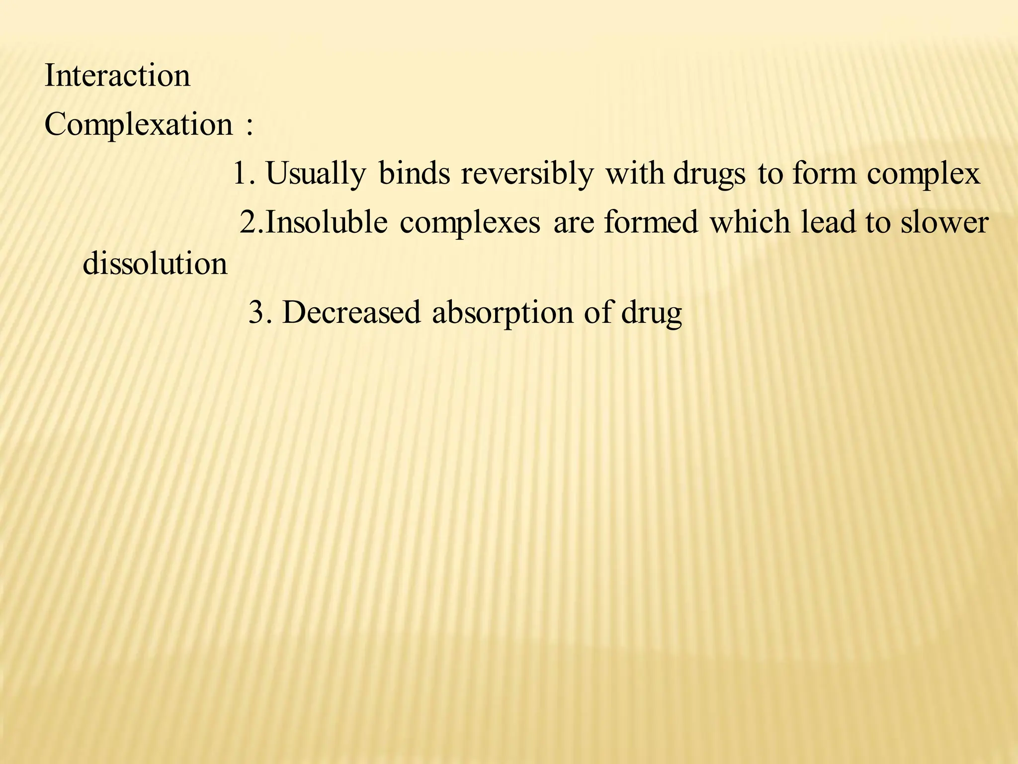 Interaction
Complexation :
1. Usually binds reversibly with drugs to form complex
2.Insoluble complexes are formed which lead to slower
dissolution
3. Decreased absorption of drug
 