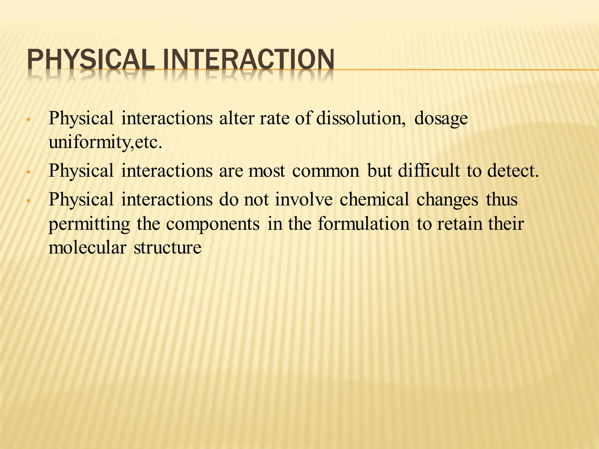 PHYSICAL INTERACTION
• Physical interactions alter rate of dissolution, dosage
uniformity,etc.
• Physical interactions are most common but difficult to detect.
• Physical interactions do not involve chemical changes thus
permitting the components in the formulation to retain their
molecular structure
 