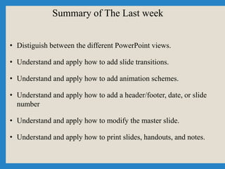 Summary of The Last week
• Distiguish between the different PowerPoint views.
• Understand and apply how to add slide transitions.
• Understand and apply how to add animation schemes.
• Understand and apply how to add a header/footer, date, or slide
number
• Understand and apply how to modify the master slide.
• Understand and apply how to print slides, handouts, and notes.
 