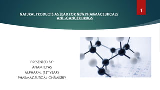 NATURAL PRODUCTS AS LEAD FOR NEW PHARMACEUTICALS
ANTI-CANCER DRUGS
PRESENTED BY:
ANAM ILYAS
M.PHARM. (1ST YEAR)
PHARMACEUTICAL CHEMISTRY
1
 