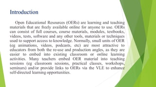 Introduction
Open Educational Resources (OERs) are learning and teaching
materials that are freely available online for anyone to use. OERs
can consist of full courses, course materials, modules, textbooks,
videos, tests, software and any other tools, materials or techniques
used to support access to knowledge. Normally, small units of OER
(eg animations, videos, podcasts, etc) are most attractive to
educators from both the re-use and production angles, as they are
easier to embed into existing classroom or online learning
activities. Many teachers embed OER material into teaching
sessions (eg classroom sessions, practical classes, workshops,
seminars) and/or provide links to OERs via the VLE to enhance
self-directed learning opportunities.
 