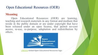 Open Educational Resources (OER)
Meaning
Open Educational Resources (OER) are learning,
teaching and research materials in any format and medium that
reside in the public domain or are under copyright that have
been released under an open license, that permit no-cost
access, re-use, re-purpose, adaptation and redistribution by
others.
UNESCO Global Open Educational Resources logo
 