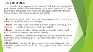 The 5 Rs of OER
A useful way to appreciate the value of OER is to understand what
you, the user of openly licensed content, are allowed to do with it. These
permissions are granted in advance, and are legally established through
Public Domain or Creative Commons copyrights:
1.Retain – the right to make, own, and control copies of the content (e.g.,
download, duplicate, store, and manage)
2.Reuse – the right to use the content in a wide range of ways (e.g., in a
class, in a study group, on a website, in a video)
3.Revise – the right to adapt, adjust, modify, or alter the content itself
(e.g., translate the content into another language)
4.Remix – the right to combine the original or revised content with other
material to create something new (e.g., incorporate the content into a
mashup)
5.Redistribute – the right to share copies of the original content, your
revisions, or your remixes with others (e.g., give a copy of the content to
a friend)
 